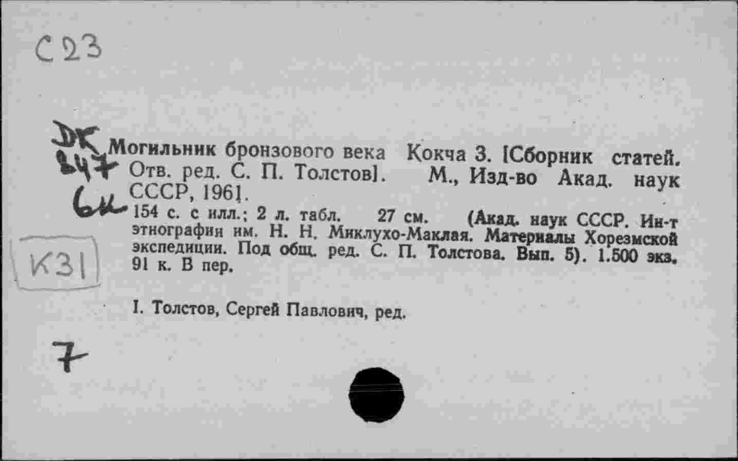 ﻿^К-Могильник бронзового века Кокча 3. ІСборник статей. rrrne?Äß?' П- Толстов]. М., Изд-во Акад, наук
'»^»*-*154 с. с ИЛЛ.; 2 л. табл. 27 см. (Акад, наук СССР. Ин-т этнографии им. H. Н. Миклухо-Маклая. Материалы Хорезмской экспедиции. Под общ. ред. С. П. Толстова. Вып. 5). 1.500 эка.
кзі
I. Толстов, Сергей Павлович, ред.